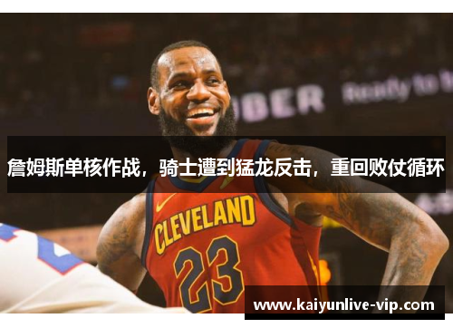 詹姆斯单核作战，骑士遭到猛龙反击，重回败仗循环